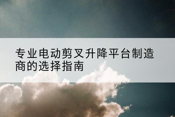 务川电动剪叉升降平台厂家-专业电动剪叉升降平台制造商的选择指南