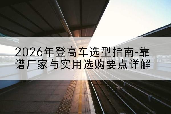 务川登高车厂家推荐-2026年登高车选型指南-靠谱厂家与实用选购要点详解