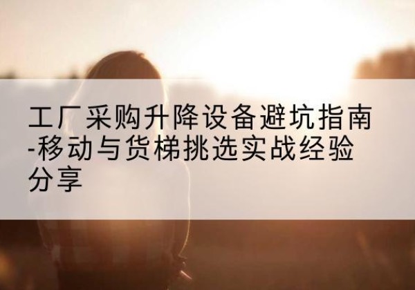 务川移动式升降机怎么选-工厂采购升降设备避坑指南-移动与货梯挑选实战经验分享