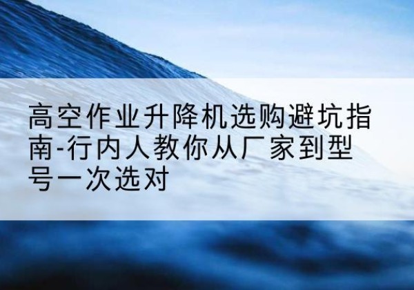 务川升降平台厂家-高空作业升降机选购避坑指南-行内人教你从厂家到型号一次选对