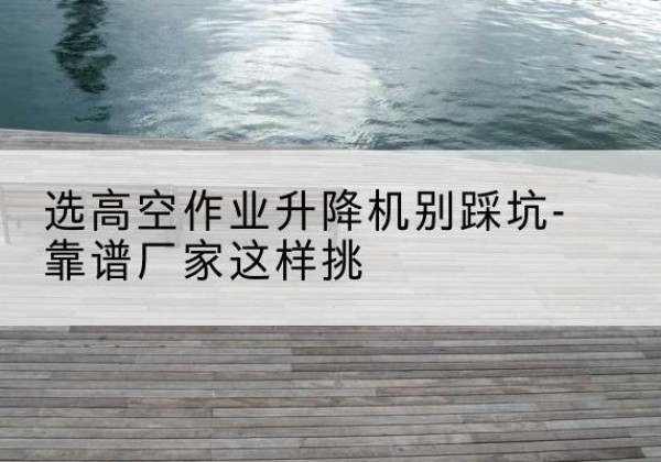 务川剪叉式升降机厂家-选高空作业升降机别踩坑-靠谱厂家这样挑