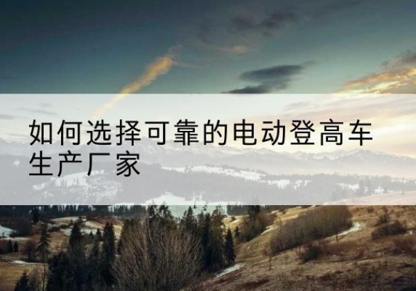 务川电动登高车厂家-如何选择可靠的电动登高车生产厂家