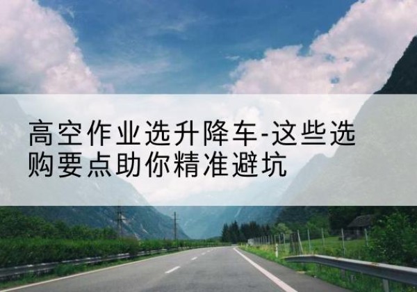 务川升降车厂家-高空作业选升降车-这些选购要点助你*避坑