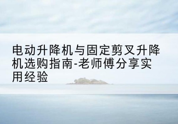 务川电动升降机怎么选-电动升降机与固定剪叉升降机选购指南-老师傅分享实用经验