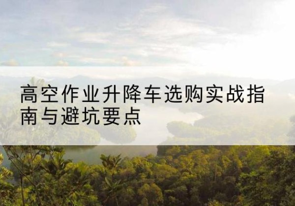 务川升降车怎么选-高空作业升降车选购实战指南与避坑要点