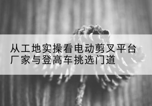务川电动剪叉升降平台厂家-从工地实操看电动剪叉平台厂家与登高车挑选门道