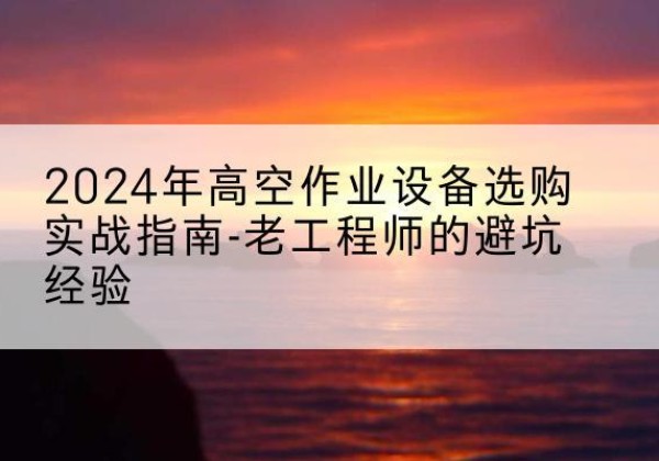 务川高空作业升降机厂家推荐-2024年高空作业设备选购实战指南-老工程师的避坑经验