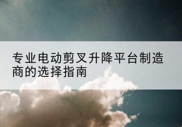 务川电动剪叉升降平台厂家-专业电动剪叉升降平台制造商的选择指南